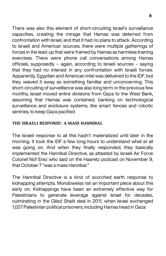 There was also this element of short-circuiting lsrael’s surveillance capacities, creating the mirage that Hamas was deterred from confrontation with Israel, and that it had no plans to attack. According to Israeli and American sources, there were multiple gatherings of forces in the lead-up that were framed by Hamas as harmless training exercises. There were phone call conversations among Hamas officials, supposedly - again, according to Israeli sources - saying that they had no interest in any confrontation with Israeli forces. Apparently, Egyptian and American intel was delivered to the IDF, but they waived it away as something familiar and unconcerning. This short-circuiting of surveillance was also long term: in the previous few months, Israel moved entire divisions from Gaza to the West Bank, assuming that Hamas was contained, banking on technological surveillance and enclosure systems, like smart fences and robotic sentries, to keep Gaza pacified. ‘THE ISRAELI RESPONSE: A MASS HANNIBAL The lsraeli response to al this hadn’t materialized untillater in the morning. It took the IDF a few long hours to understand what at al was going on. And when they finally responded, they basically implemented the Hannibal Directive, as attested by Israeli Air Force, Colonel Nof Erez who said on the Haaretz podcast on November 9, that October 7 *was a mass Hannibal.* The Hannibal Directive is a kind of scorched earth response to kidnapping attempts. Mondoweiss ran an important piece about this early on. Kidnappings have been an extremely effective way for Palestinians to generate leverage against Israel for decades, culminating in the Gilad Shalit deal in 2011, when Israel exchanged 1,027 Palestinian poliiical prisoners, including Hamas head in Gaza